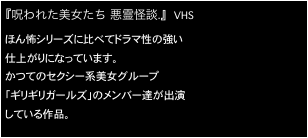 『呪われた美女たち 悪霊怪談.』 　VHS
ほん怖シリーズに比べてドラマ性の強い
仕上がりになっています。
かつてのセクシー系美女グループ
「ギリギリガールズ」のメンバー達が出演
している作品。
