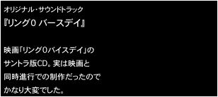 オリジナル・サウンドトラック
『リング０ バースデイ』

映画「リング0バイスデイ」の
サントラ版CD。実は映画と
同時進行での制作だったので
かなり大変でした。
