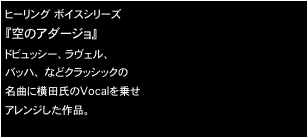 ヒーリング ボイスシリーズ
『空のアダージョ』
ドビュッシー、ラヴェル、
バッハ、 などクラッシックの
名曲に横田氏のVocalを乗せ
アレンジした作品。

