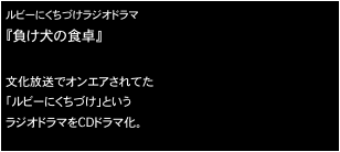 ルビーにくちづけラジオドラマ
『負け犬の食卓』

文化放送でオンエアされてた
「ルビーにくちづけ」という
ラジオドラマをCDドラマ化。

