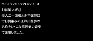 ボイスランド ドラマCDシリーズ
『悪魔人形』
怪人二十面相と少年探偵団
でお馴染みの江戸川乱歩の
名作をレトロな雰囲気の音楽
で表現しました。

